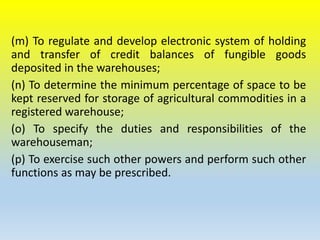 (m) To regulate and develop electronic system of holding
and transfer of credit balances of fungible goods
deposited in the warehouses;
(n) To determine the minimum percentage of space to be
kept reserved for storage of agricultural commodities in a
registered warehouse;
(o) To specify the duties and responsibilities of the
warehouseman;
(p) To exercise such other powers and perform such other
functions as may be prescribed.
 
