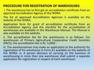 PROCEDURE FOR REGISTRATION OF WAREHOUSES:
i. The warehouse has to first get an accreditation certificate from an
approved Accreditation Agency of the WDRA.
The list of approved Accreditation Agencies is available on the
website of the WDRA.
Application form for grant of accreditation certificate from an
Accreditation Agency and the checklist for the accreditation of
warehouses are available in the Warehouse Manual. The Manual is
also available on the website.
ii. The accreditation fee for the warehouses is as follows: For
warehouses of Primary Agricultural Cooperative Credit Societies
(PACS), the accreditation fee is Rs. 5,000/-.
iii. The warehouseman may make an application to the authority for
registration of his warehouse in Form A1 available on the website of
the WDRA. iv. A person desirous of carrying on the business of
warehousing in more than one warehouse shall submit a separate
application for registration in respect of each warehouse.
 