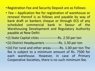 •Registration Fee and Security Deposit are as Follows:
• Fee – Application fee for registration of warehouse or
renewal thereof is as follows and payable by way of
bank draft or bankers cheque or through ECS of any
scheduled commercial bank in favour of the
Warehousing Development and Regulatory Authority
payable at New Delhi:
•(i) State Capital cities ----------------Rs. 2.50 per ton
•(ii) District Headquarters ------------Rs. 1.50 per ton
•(iii) For rural and other areas--------Rs. 1.00 per ton The
fee is subject to a minimum amount of Rs. 7500 for
each warehouse. However, in case of Primary
Cooperative Societies, there is no such minimum fee.
 