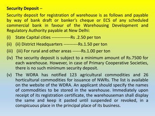 Security Deposit –
Security deposit for registration of warehouse is as follows and payable
by way of bank draft or banker’s cheque or ECS of any scheduled
commercial bank in favour of the Warehousing Development and
Regulatory Authority payable at New Delhi:
(i) State Capital cities -------------Rs .2.50 per ton
(ii) (ii) District Headquarters ----------Rs.1.50 per ton
(iii) (iii) For rural and other areas ------Rs.1.00 per ton
(iv) The security deposit is subject to a minimum amount of Rs.7500 for
each warehouse. However, in case of Primary Cooperative Societies,
there is no such minimum security deposit.
(v) The WDRA has notified 123 agricultural commodities and 26
horticultural commodities for issuance of NWRs. The list is available
on the website of the WDRA. An applicant should specify the names
of commodities to be stored in the warehouse. Immediately upon
receipt of its registration certificate, the warehouseman shall display
the same and keep it pasted until suspended or revoked, in a
conspicuous place in the principal place of its business.
 