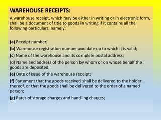 WAREHOUSE RECEIPTS:
A warehouse receipt, which may be either in writing or in electronic form,
shall be a document of title to goods in writing if it contains all the
following particulars, namely:
(a) Receipt number;
(b) Warehouse registration number and date up to which it is valid;
(c) Name of the warehouse and its complete postal address;
(d) Name and address of the person by whom or on whose behalf the
goods are deposited;
(e) Date of issue of the warehouse receipt;
(f) Statement that the goods received shall be delivered to the holder
thereof, or that the goods shall be delivered to the order of a named
person;
(g) Rates of storage charges and handling charges;
 