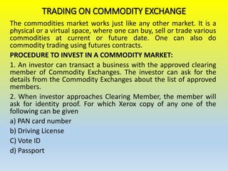 TRADING ON COMMODITY EXCHANGE
The commodities market works just like any other market. It is a
physical or a virtual space, where one can buy, sell or trade various
commodities at current or future date. One can also do
commodity trading using futures contracts.
PROCEDURE TO INVEST IN A COMMODITY MARKET:
1. An investor can transact a business with the approved clearing
member of Commodity Exchanges. The investor can ask for the
details from the Commodity Exchanges about the list of approved
members.
2. When investor approaches Clearing Member, the member will
ask for identity proof. For which Xerox copy of any one of the
following can be given
a) PAN card number
b) Driving License
C) Vote ID
d) Passport
 
