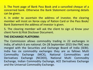 3. The front page of Bank Pass Book and a cancelled cheque of a
concerned bank. Otherwise the Bank Statement containing details
can be given.
4. In order to ascertain the address of investor, the clearing
member will insist on Xerox copy of Ration Card or the Pass Book/
Bank Statement the address of investor is given.
5. The clearing member will ask the client to sign a) Know your
client Form b) Risk Discloser Document.
THE EXCHANGE PLATFORM:
The Commission allows commodity trading in 22 exchanges in
India, of which 6 are national. On 28 September 2015 the FMC was
merged with the Securities and Exchange Board of India (SEBI).
India has six commodity exchanges they are as fallows Multi
Commodity Exchange (MCX), National Commodities and
Derivatives Exchange (NCDEX), National Multi Commodity
Exchange, Indian Commodity Exchange, ACE Derivatives Exchange
and the Universal Commodity Exchange.
 