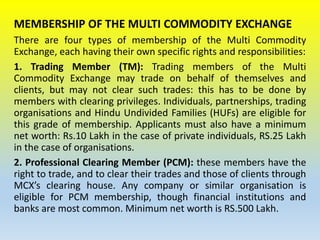 MEMBERSHIP OF THE MULTI COMMODITY EXCHANGE
There are four types of membership of the Multi Commodity
Exchange, each having their own specific rights and responsibilities:
1. Trading Member (TM): Trading members of the Multi
Commodity Exchange may trade on behalf of themselves and
clients, but may not clear such trades: this has to be done by
members with clearing privileges. Individuals, partnerships, trading
organisations and Hindu Undivided Families (HUFs) are eligible for
this grade of membership. Applicants must also have a minimum
net worth: Rs.10 Lakh in the case of private individuals, RS.25 Lakh
in the case of organisations.
2. Professional Clearing Member (PCM): these members have the
right to trade, and to clear their trades and those of clients through
MCX’s clearing house. Any company or similar organisation is
eligible for PCM membership, though financial institutions and
banks are most common. Minimum net worth is RS.500 Lakh.
 