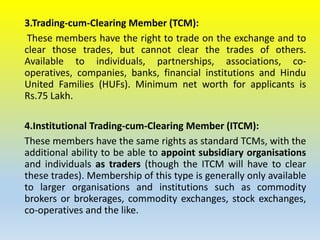3.Trading-cum-Clearing Member (TCM):
These members have the right to trade on the exchange and to
clear those trades, but cannot clear the trades of others.
Available to individuals, partnerships, associations, co-
operatives, companies, banks, financial institutions and Hindu
United Families (HUFs). Minimum net worth for applicants is
Rs.75 Lakh.
4.Institutional Trading-cum-Clearing Member (ITCM):
These members have the same rights as standard TCMs, with the
additional ability to be able to appoint subsidiary organisations
and individuals as traders (though the ITCM will have to clear
these trades). Membership of this type is generally only available
to larger organisations and institutions such as commodity
brokers or brokerages, commodity exchanges, stock exchanges,
co-operatives and the like.
 