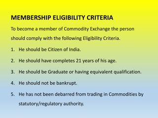 MEMBERSHIP ELIGIBILITY CRITERIA
To become a member of Commodity Exchange the person
should comply with the following Eligibility Criteria.
1. He should be Citizen of India.
2. He should have completes 21 years of his age.
3. He should be Graduate or having equivalent qualification.
4. He should not be bankrupt.
5. He has not been debarred from trading in Commodities by
statutory/regulatory authority.
 
