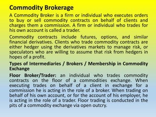 Commodity Brokerage
A Commodity Broker is a firm or individual who executes orders
to buy or sell commodity contracts on behalf of clients and
charges them a commission. A firm or individual who trades for
his own account is called a trader.
Commodity contracts include futures, options, and similar
financial derivatives. Clients who trade commodity contracts are
either hedger using the derivatives markets to manage risk, or
speculators who are willing to assume that risk from hedgers in
hopes of a profit.
Types of Intermediaries / Brokers / Membership in Commodity
Exchange
Floor Broker/Trader: an individual who trades commodity
contracts on the floor of a commodities exchange. When
executing trades on behalf of a client in exchange for a
commission he is acting in the role of a broker. When trading on
behalf of his own account, or for the account of his employer, he
is acting in the role of a trader. Floor trading is conducted in the
pits of a commodity exchange via open outcry.
 