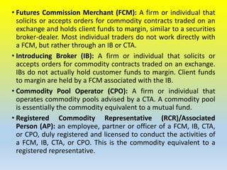 • Futures Commission Merchant (FCM): A firm or individual that
solicits or accepts orders for commodity contracts traded on an
exchange and holds client funds to margin, similar to a securities
broker-dealer. Most individual traders do not work directly with
a FCM, but rather through an IB or CTA.
• Introducing Broker (IB): A firm or individual that solicits or
accepts orders for commodity contracts traded on an exchange.
IBs do not actually hold customer funds to margin. Client funds
to margin are held by a FCM associated with the IB.
• Commodity Pool Operator (CPO): A firm or individual that
operates commodity pools advised by a CTA. A commodity pool
is essentially the commodity equivalent to a mutual fund.
• Registered Commodity Representative (RCR)/Associated
Person (AP): an employee, partner or officer of a FCM, IB, CTA,
or CPO, duly registered and licensed to conduct the activities of
a FCM, IB, CTA, or CPO. This is the commodity equivalent to a
registered representative.
 
