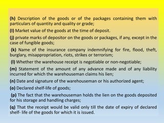(h) Description of the goods or of the packages containing them with
particulars of quantity and quality or grade;
(I) Market value of the goods at the time of deposit.
(j) private marks of depositor on the goods or packages, if any, except in the
case of fungible goods;
(k) Name of the insurance company indemnifying for fire, flood, theft,
burglary, misappropriation, riots, strikes or terrorism;
(l) Whether the warehouse receipt is negotiable or non-negotiable;
(m) Statement of the amount of any advance made and of any liability
incurred for which the warehouseman claims his lien;
(n) Date and signature of the warehouseman or his authorized agent;
(o) Declared shelf-life of goods;
(p) The fact that the warehouseman holds the lien on the goods deposited
for his storage and handling charges;
(q) That the receipt would be valid only till the date of expiry of declared
shelf- life of the goods for which it is issued.
 