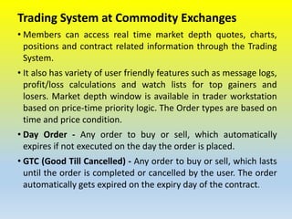 Trading System at Commodity Exchanges
• Members can access real time market depth quotes, charts,
positions and contract related information through the Trading
System.
• It also has variety of user friendly features such as message logs,
profit/loss calculations and watch lists for top gainers and
losers. Market depth window is available in trader workstation
based on price-time priority logic. The Order types are based on
time and price condition.
• Day Order - Any order to buy or sell, which automatically
expires if not executed on the day the order is placed.
• GTC (Good Till Cancelled) - Any order to buy or sell, which lasts
until the order is completed or cancelled by the user. The order
automatically gets expired on the expiry day of the contract.
 