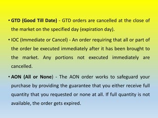 • GTD (Good Till Date) - GTD orders are cancelled at the close of
the market on the specified day (expiration day).
• IOC (Immediate or Cancel) - An order requiring that all or part of
the order be executed immediately after it has been brought to
the market. Any portions not executed immediately are
cancelled.
• AON (All or None) - The AON order works to safeguard your
purchase by providing the guarantee that you either receive full
quantity that you requested or none at all. If full quantity is not
available, the order gets expired.
 