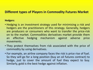 Different types of Players in Commodity Futures Market
Hedgers:
• Hedging is an investment strategy used for minimising a risk and
hedgers are the practitioners of this strategy. Generally, hedgers
are producers or consumers who want to transfer the price-risk
on to the market. Commodities derivatives market provide them
an effective hedging mechanism against adverse price
movements.
• They protect themselves from risk associated with the price of
commodity by using derivatives.
• For example, an airline company faces the risk is price rise of fuel.
So they will go for a long position (buy an oil futures contract) to
hedge, just to cover the amount of fuel they expect to buy.
Similarly, gold is the best hedge against inflation.
 