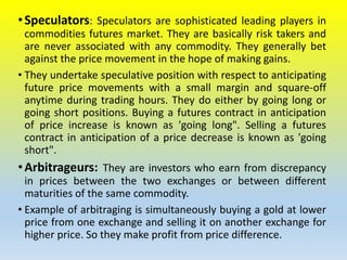 •Speculators: Speculators are sophisticated leading players in
commodities futures market. They are basically risk takers and
are never associated with any commodity. They generally bet
against the price movement in the hope of making gains.
• They undertake speculative position with respect to anticipating
future price movements with a small margin and square-off
anytime during trading hours. They do either by going long or
going short positions. Buying a futures contract in anticipation
of price increase is known as 'going long". Selling a futures
contract in anticipation of a price decrease is known as 'going
short".
•Arbitrageurs: They are investors who earn from discrepancy
in prices between the two exchanges or between different
maturities of the same commodity.
• Example of arbitraging is simultaneously buying a gold at lower
price from one exchange and selling it on another exchange for
higher price. So they make profit from price difference.
 