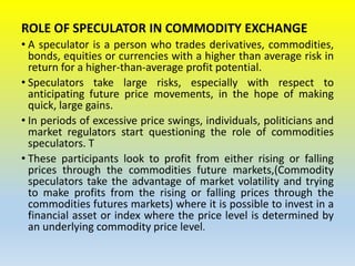 ROLE OF SPECULATOR IN COMMODITY EXCHANGE
• A speculator is a person who trades derivatives, commodities,
bonds, equities or currencies with a higher than average risk in
return for a higher-than-average profit potential.
• Speculators take large risks, especially with respect to
anticipating future price movements, in the hope of making
quick, large gains.
• In periods of excessive price swings, individuals, politicians and
market regulators start questioning the role of commodities
speculators. T
• These participants look to profit from either rising or falling
prices through the commodities future markets,(Commodity
speculators take the advantage of market volatility and trying
to make profits from the rising or falling prices through the
commodities futures markets) where it is possible to invest in a
financial asset or index where the price level is determined by
an underlying commodity price level.
 