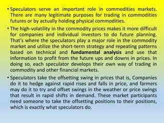• Speculators serve an important role in commodities markets.
There are many legitimate purposes for trading in commodities
futures or by actually holding physical commodities.
• The high-volatility in the commodity prices makes it more difficult
for companies and individual investors to do future planning.
That’s where the speculators play a major role in the commodity
market and utilize the short-term strategy and repeating patterns
based on technical and fundamental analysis and use that
information to profit from the future ups and downs in prices. In
doing so, each speculator develops their own way of trading in
commodity and other financial markets.
• Speculators take the offsetting swing in prices that is, Companies
do it to hedge against rapid rises and falls in price, and farmers
may do it to try and offset swings in the weather or price swings
that result in rapid shifts in demand. These market participants
need someone to take the offsetting positions to their positions,
which is exactly what speculators do.
 