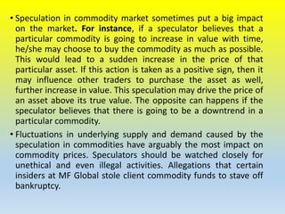 • Speculation in commodity market sometimes put a big impact
on the market. For instance, if a speculator believes that a
particular commodity is going to increase in value with time,
he/she may choose to buy the commodity as much as possible.
This would lead to a sudden increase in the price of that
particular asset. If this action is taken as a positive sign, then it
may influence other traders to purchase the asset as well,
further increase in value. This speculation may drive the price of
an asset above its true value. The opposite can happens if the
speculator believes that there is going to be a downtrend in a
particular commodity.
• Fluctuations in underlying supply and demand caused by the
speculation in commodities have arguably the most impact on
commodity prices. Speculators should be watched closely for
unethical and even illegal activities. Allegations that certain
insiders at MF Global stole client commodity funds to stave off
bankruptcy.
 