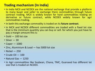 Trading mechanism (In India)
• In India MCX and NCDEX are the national exchange that provide a platform
to many buyer and seller to exchange there commodities through future
contract trading. MCX is widely known for hard commodities trading on
derivative or future contract, while NCDEX widely known for agri
commodities trading.
• In both this exchange commodity is traded on its future contract.
• In MCX and NCDEX different commodities are traded with a fixed lot size
that is the minimum quantity you can buy or sell. for which you just have to
pay a margin amount this is:
• Gold — 100 lot size
• Silver — 30
• Coper — 1000
• Zinc, Aluminium & Lead — has 5000 lot size
• Nickel — 250
• Crude Oil — 100
• Natural Gas — 1250
• In Agri commodities like Soybean, Chana, TMC, Guarseed has different lot
size that is traded on NCDEX.
 