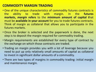 COMMODITY MARGIN TRADING
• One of the unique characteristics of commodity futures contracts is
the ability to trade with margin. In the futures
markets, margin refers to the minimum amount of capital that
must be available in your account for you to trade futures contracts.
Think of margin as collateral that allows you to participate in the
futures markets.
• Once the broker is selected and the paperwork is done, the next
step is to deposit the margin required for commodity trading.
• Margin requirements are established for every type of contract by
the exchange on which those contracts are traded.
• Trading on margin provides you with a lot of leverage because you
need to put up only relatively small amounts of capital as collateral
to invest in significant dollar amounts of a commodity.
• There are two types of margins in commodity trading: initial margin
and maintenance margin.
 