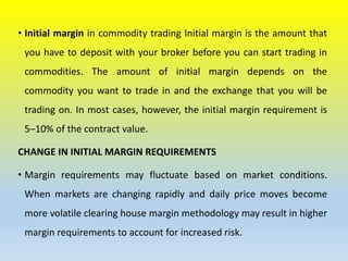 • Initial margin in commodity trading Initial margin is the amount that
you have to deposit with your broker before you can start trading in
commodities. The amount of initial margin depends on the
commodity you want to trade in and the exchange that you will be
trading on. In most cases, however, the initial margin requirement is
5–10% of the contract value.
CHANGE IN INITIAL MARGIN REQUIREMENTS
• Margin requirements may fluctuate based on market conditions.
When markets are changing rapidly and daily price moves become
more volatile clearing house margin methodology may result in higher
margin requirements to account for increased risk.
 