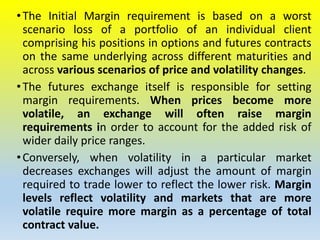 •The Initial Margin requirement is based on a worst
scenario loss of a portfolio of an individual client
comprising his positions in options and futures contracts
on the same underlying across different maturities and
across various scenarios of price and volatility changes.
•The futures exchange itself is responsible for setting
margin requirements. When prices become more
volatile, an exchange will often raise margin
requirements in order to account for the added risk of
wider daily price ranges.
•Conversely, when volatility in a particular market
decreases exchanges will adjust the amount of margin
required to trade lower to reflect the lower risk. Margin
levels reflect volatility and markets that are more
volatile require more margin as a percentage of total
contract value.
 