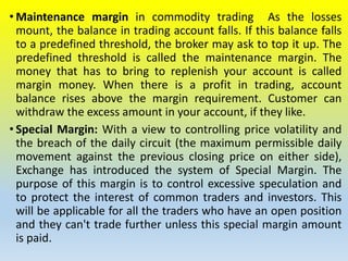 • Maintenance margin in commodity trading As the losses
mount, the balance in trading account falls. If this balance falls
to a predefined threshold, the broker may ask to top it up. The
predefined threshold is called the maintenance margin. The
money that has to bring to replenish your account is called
margin money. When there is a profit in trading, account
balance rises above the margin requirement. Customer can
withdraw the excess amount in your account, if they like.
• Special Margin: With a view to controlling price volatility and
the breach of the daily circuit (the maximum permissible daily
movement against the previous closing price on either side),
Exchange has introduced the system of Special Margin. The
purpose of this margin is to control excessive speculation and
to protect the interest of common traders and investors. This
will be applicable for all the traders who have an open position
and they can't trade further unless this special margin amount
is paid.
 