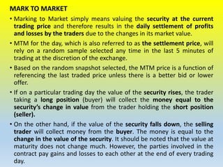 MARK TO MARKET
• Marking to Market simply means valuing the security at the current
trading price and therefore results in the daily settlement of profits
and losses by the traders due to the changes in its market value.
• MTM for the day, which is also referred to as the settlement price, will
rely on a random sample selected any time in the last 5 minutes of
trading at the discretion of the exchange.
• Based on the random snapshot selected, the MTM price is a function of
referencing the last traded price unless there is a better bid or lower
offer.
• If on a particular trading day the value of the security rises, the trader
taking a long position (buyer) will collect the money equal to the
security’s change in value from the trader holding the short position
(seller).
• On the other hand, if the value of the security falls down, the selling
trader will collect money from the buyer. The money is equal to the
change in the value of the security. It should be noted that the value at
maturity does not change much. However, the parties involved in the
contract pay gains and losses to each other at the end of every trading
day.
 