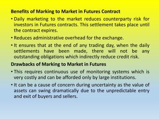 Benefits of Marking to Market in Futures Contract
• Daily marketing to the market reduces counterparty risk for
investors in Futures contracts. This settlement takes place until
the contract expires.
• Reduces administrative overhead for the exchange.
• It ensures that at the end of any trading day, when the daily
settlements have been made, there will not be any
outstanding obligations which indirectly reduce credit risk.
Drawbacks of Marking to Market in Futures
• This requires continuous use of monitoring systems which is
very costly and can be afforded only by large institutions.
• It can be a cause of concern during uncertainty as the value of
assets can swing dramatically due to the unpredictable entry
and exit of buyers and sellers.
 