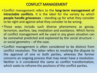 CONFLICT MANAGEMENT
• Conflict management refers to the long-term management of
intractable conflicts. It is the label for the variety by which
people handle grievances – standing up for what they consider
to be right and against what they consider to be wrong.
• Those ways include such diverse phenomena as gossip,
terrorism, warfare, law, mediation and avoidance. Which forms
of conflict management will be used in any given situation can
be somewhat predicted and explained by the social structure –
or social geometry – of the case.
• Conflict management is often considered to be distinct from
conflict resolution. The latter refers to resolving the dispute to
the approval of one or both parties, whereas the former
concerns an ongoing process that may never have a resolution.
Neither is it considered the same as conflict transformation,
which seeks to reframe the positions of the conflict parties.
 