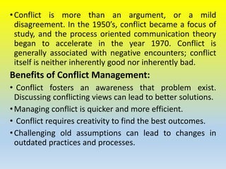 •Conflict is more than an argument, or a mild
disagreement. In the 1950’s, conflict became a focus of
study, and the process oriented communication theory
began to accelerate in the year 1970. Conflict is
generally associated with negative encounters; conflict
itself is neither inherently good nor inherently bad.
Benefits of Conflict Management:
• Conflict fosters an awareness that problem exist.
Discussing conflicting views can lead to better solutions.
•Managing conflict is quicker and more efficient.
• Conflict requires creativity to find the best outcomes.
•Challenging old assumptions can lead to changes in
outdated practices and processes.
 