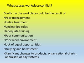 What causes workplace conflict?
Conflict in the workplace could be the result of:
•Poor management
•Unfair treatment
•Unclear job roles
•Iadequate training
•Poor communication
•Poor work environment
•lack of equal opportunities
•Bullying and harassment
•Significant changes to products, organisational charts,
appraisals or pay systems
 