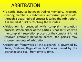 ARBITRATION
•To settle disputes between trading members, investors,
clearing members, sub-brokers, authorized persons etc.
through a quasi-judicial process is called the Arbitration.
It is aimed at quickly resolving the disputes.
•Arbitration is preceded with complaint resolution
process. When either of the parties is not satisfied with
the complaint resolution process or the complaint is not
resolved amicably between parties, the parties may
choose the route of arbitration.
•Arbitration framework at the Exchange is governed by
Rules, Byelaws, Regulations & Circulars issued by the
Exchange and SEBI, from time to time.
 