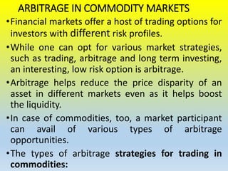 ARBITRAGE IN COMMODITY MARKETS
•Financial markets offer a host of trading options for
investors with different risk profiles.
•While one can opt for various market strategies,
such as trading, arbitrage and long term investing,
an interesting, low risk option is arbitrage.
•Arbitrage helps reduce the price disparity of an
asset in different markets even as it helps boost
the liquidity.
•In case of commodities, too, a market participant
can avail of various types of arbitrage
opportunities.
•The types of arbitrage strategies for trading in
commodities:
 
