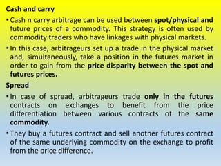 Cash and carry
• Cash n carry arbitrage can be used between spot/physical and
future prices of a commodity. This strategy is often used by
commodity traders who have linkages with physical markets.
• In this case, arbitrageurs set up a trade in the physical market
and, simultaneously, take a position in the futures market in
order to gain from the price disparity between the spot and
futures prices.
Spread
• In case of spread, arbitrageurs trade only in the futures
contracts on exchanges to benefit from the price
differentiation between various contracts of the same
commodity.
• They buy a futures contract and sell another futures contract
of the same underlying commodity on the exchange to profit
from the price difference.
 