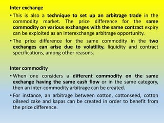 Inter exchange
• This is also a technique to set up an arbitrage trade in the
commodity market. The price difference for the same
commodity on various exchanges with the same contract expiry
can be exploited as an interexchange arbitrage opportunity.
• The price difference for the same commodity in the two
exchanges can arise due to volatility, liquidity and contract
specifications, among other reasons.
Inter commodity
• When one considers a different commodity on the same
exchange having the same cash flow or in the same category,
then an inter-commodity arbitrage can be created.
• For instance, an arbitrage between cotton, cottonseed, cotton
oilseed cake and kapas can be created in order to benefit from
the price difference.
 