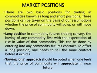MARKET POSITIONS
•There are two basic positions for trading in
commodities known as long and short positions. These
positions can be taken on the basis of our assumptions
whether the price of commodity will go up or will move
down.
•Long position in commodity futures trading conveys the
buying of any commodity first with the expectation of
rise in value of that commodity. This can be done by
entering into any commodity futures contract. To offset
a long position, one needs to sell the same contract
before it expires.
•'buying long' approach should be opted when one feels
that the price of commodity will appreciate in near
future.
 