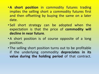 •A short position in commodity futures trading
implies the selling short a commodity futures first
and then offsetting by buying the same on a later
date.
•Sell short strategy can be adopted when the
expectation is that the price of commodity will
decline in near future.
•A short position is of course opposite of a long
position.
•The selling short position turns out to be profitable
if the underlying commodity depreciates in its
value during the holding period of that contract.
 