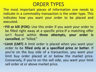 ORDER TYPES
The most important pieces of information one needs to
indicate in a commodity transaction is the order type. This
indicates how you want your order to be placed and
executed.
•Fill or kill (FOK): Use this order if you want your order to
be filled right away at a specific price.If a matching offer
isn’t found within three attempts, your order is
cancelled, or “killed.”
•Limit (LMT) A limit order is placed when you want your
order to be filled only at a specified price or better. If
you’re on the buy side of a transaction, you want your
limit buy order placed at or below the market price.
Conversely, if you’re on the sell side, you want your limit
sell order at or above market price.
 