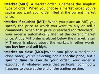 •Market (MKT): A market order is perhaps the simplest
type of order. When you choose a market order, you’re
saying you want your order filled at the current market
price.
•Market if touched (MIT): When you place an MIT, you
specify the price at which you want to buy or sell a
commodity. When that price is reached (or “touched”),
your order is automatically filled at the current market
price. A buy MIT order is placed below the market; a sell
MIT order is placed above the market. In other words,
you buy low and sell high.
•Market on close (MOC):When you place a market on
close order, you’re selecting not a specific price, but a
specific time to execute your order. Your order is
executed at whatever price that particular commodity
happens to close at the end of the trading session.
 