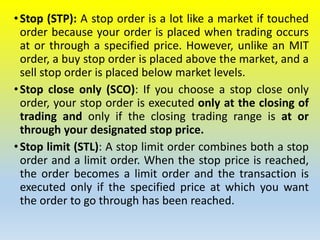 •Stop (STP): A stop order is a lot like a market if touched
order because your order is placed when trading occurs
at or through a specified price. However, unlike an MIT
order, a buy stop order is placed above the market, and a
sell stop order is placed below market levels.
•Stop close only (SCO): If you choose a stop close only
order, your stop order is executed only at the closing of
trading and only if the closing trading range is at or
through your designated stop price.
•Stop limit (STL): A stop limit order combines both a stop
order and a limit order. When the stop price is reached,
the order becomes a limit order and the transaction is
executed only if the specified price at which you want
the order to go through has been reached.
 