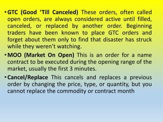 •GTC (Good ‘Till Canceled) These orders, often called
open orders, are always considered active until filled,
canceled, or replaced by another order. Beginning
traders have been known to place GTC orders and
forget about them only to find that disaster has struck
while they weren’t watching.
•MOO (Market On Open) This is an order for a name
contract to be executed during the opening range of the
market, usually the first 3 minutes.
•Cancel/Replace This cancels and replaces a previous
order by changing the price, type, or quantity, but you
cannot replace the commodity or contract month
 