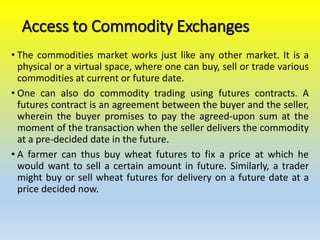 Access to Commodity Exchanges
• The commodities market works just like any other market. It is a
physical or a virtual space, where one can buy, sell or trade various
commodities at current or future date.
• One can also do commodity trading using futures contracts. A
futures contract is an agreement between the buyer and the seller,
wherein the buyer promises to pay the agreed-upon sum at the
moment of the transaction when the seller delivers the commodity
at a pre-decided date in the future.
• A farmer can thus buy wheat futures to fix a price at which he
would want to sell a certain amount in future. Similarly, a trader
might buy or sell wheat futures for delivery on a future date at a
price decided now.
 