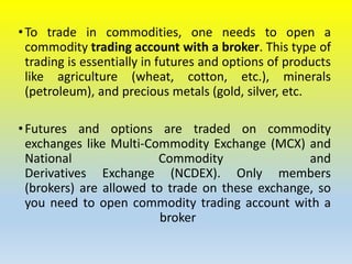 •To trade in commodities, one needs to open a
commodity trading account with a broker. This type of
trading is essentially in futures and options of products
like agriculture (wheat, cotton, etc.), minerals
(petroleum), and precious metals (gold, silver, etc.
•Futures and options are traded on commodity
exchanges like Multi-Commodity Exchange (MCX) and
National Commodity and
Derivatives Exchange (NCDEX). Only members
(brokers) are allowed to trade on these exchange, so
you need to open commodity trading account with a
broker
 