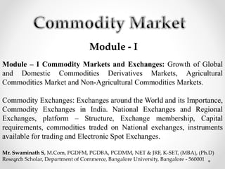 Module - I
Module – I Commodity Markets and Exchanges: Growth of Global
and Domestic Commodities Derivatives Markets, Agricultural
Commodities Market and Non-Agricultural Commodities Markets.
Commodity Exchanges: Exchanges around the World and its Importance,
Commodity Exchanges in India. National Exchanges and Regional
Exchanges, platform – Structure, Exchange membership, Capital
requirements, commodities traded on National exchanges, instruments
available for trading and Electronic Spot Exchanges.
Mr. Swaminath S, M.Com, PGDFM, PGDBA, PGDMM, NET & JRF, K-SET, (MBA), (Ph.D)
Research Scholar, Department of Commerce, Bangalore University, Bangalore - 560001
 