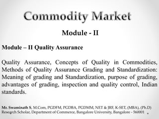 Module - II
Module – II Quality Assurance
Quality Assurance, Concepts of Quality in Commodities,
Methods of Quality Assurance Grading and Standardization:
Meaning of grading and Standardization, purpose of grading,
advantages of grading, inspection and quality control, Indian
standards.
Mr. Swaminath S, M.Com, PGDFM, PGDBA, PGDMM, NET & JRF, K-SET, (MBA), (Ph.D)
Research Scholar, Department of Commerce, Bangalore University, Bangalore - 560001
 