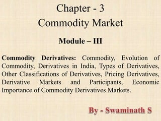Chapter - 3
Commodity Market
Module – III
Commodity Derivatives: Commodity, Evolution of
Commodity, Derivatives in India, Types of Derivatives,
Other Classifications of Derivatives, Pricing Derivatives,
Derivative Markets and Participants, Economic
Importance of Commodity Derivatives Markets.
 