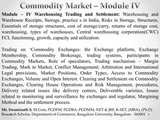 Module – IV Warehousing Trading and Settlement: Warehousing and
Warehouse Receipts, Storage, practice s in India, Risks in Storage, Structures,
Essentials of storage structures, cost of storage/carry, returns of storage cost,
warehousing, types of warehouses, Central warehousing corporation(CWC)
FCI, functioning, growth, capacity and utilization.
Trading on ‘Commodity Exchanges: the Exchange platform, Exchange
Membership, Commodity Brokerage, trading systems, participants in
Commodity Markets, Role of speculators, Trading mechanism – Margin
Trading, Mark to Market, Conflict Management; Arbitration and International
Legal provisions, Market Positions, Order Types, Access to Commodity
Exchanges, Volume and Open Interest. Clearing and Settlement on Commodity
Exchanges, Clearing House Operations and Risk Management, procedures,
Delivery related issues like delivery centers, Deliverable varieties, Issues
related to monitoring and surveillance by exchanges and regulator, Margining
Method and the settlement process.
Mr. Swaminath S, M.Com, PGDFM, PGDBA, PGDMM, NET & JRF, K-SET, (MBA), (Ph.D)
Research Scholar, Department of Commerce, Bangalore University, Bangalore - 560001
 