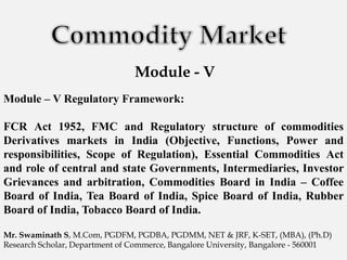 Module - V
Module – V Regulatory Framework:
FCR Act 1952, FMC and Regulatory structure of commodities
Derivatives markets in India (Objective, Functions, Power and
responsibilities, Scope of Regulation), Essential Commodities Act
and role of central and state Governments, Intermediaries, Investor
Grievances and arbitration, Commodities Board in India – Coffee
Board of India, Tea Board of India, Spice Board of India, Rubber
Board of India, Tobacco Board of India.
Mr. Swaminath S, M.Com, PGDFM, PGDBA, PGDMM, NET & JRF, K-SET, (MBA), (Ph.D)
Research Scholar, Department of Commerce, Bangalore University, Bangalore - 560001
 