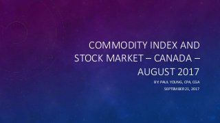 COMMODITY INDEX AND
STOCK MARKET – CANADA –
AUGUST 2017
BY: PAUL YOUNG, CPA, CGA
SEPTEMBER 21, 2017
 