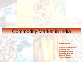 Commodity Market in India Presented by: Arjun Ramakrishnan Anupam Iyer Bhoomika Diwan Chandni Agarwal Manish Singh Tarun Rustagi 