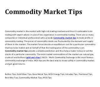 Commodity Market Tips
Commodity market is the market with high risk trading involved and thus it is advisable to do
trading with expert advice in case of less experience in commodity trading. There are so many
companies or individual professionals who provide Commodity market tips to book profits in
commodity trading. The prices of commodity stocks are fluctuated by the demand and supply
of them in the market. The market forces decide an equilibrium cost for a particular commodity
that has to be traded and on behalf of that the trading price of the commodity is set.
Commodity market tips provide a reliable prediction and thus help a trader to buy or sell the
stocks of a particular commodity. The most traded commodities of the market are natural gas,
crude oil and bullions (gold and silver). MCX – Multi Commodity Exchange is the most famous
commodity exchange of India. MCX tips are the best way to invest safely in commodity market
and get good returns.
Bullion Tips, Gold Silver Tips, Base Metal Tips, MCX Energy Tips, Intraday Tips, Positional Tips,
Best Mcx Tips, Commodity Market Tips, MCX Tips
 